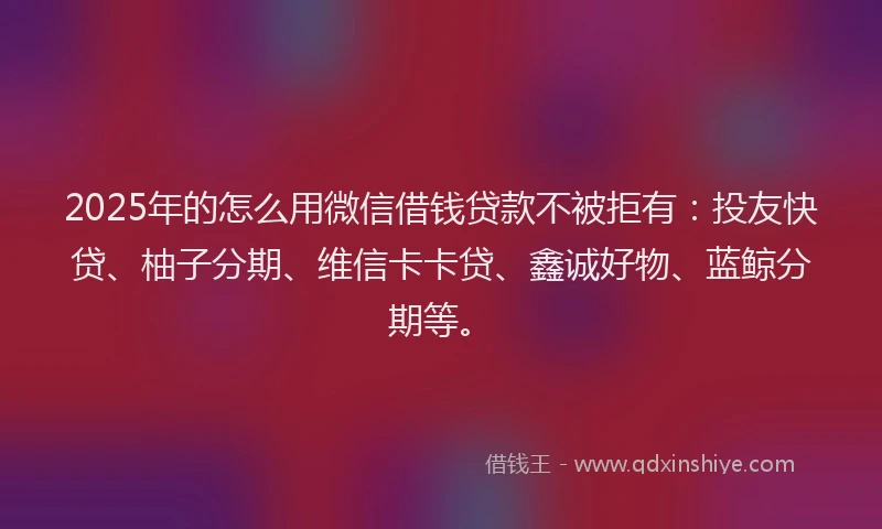 2025年的怎么用微信借钱贷款不被拒有：投友快贷、柚子分期、维信卡卡贷、鑫诚好物、蓝鲸分期等。