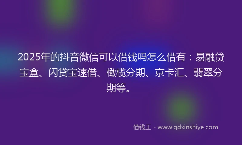 2025年的抖音微信可以借钱吗怎么借有：易融贷宝盒、闪贷宝速借、橄榄分期、京卡汇、翡翠分期等。