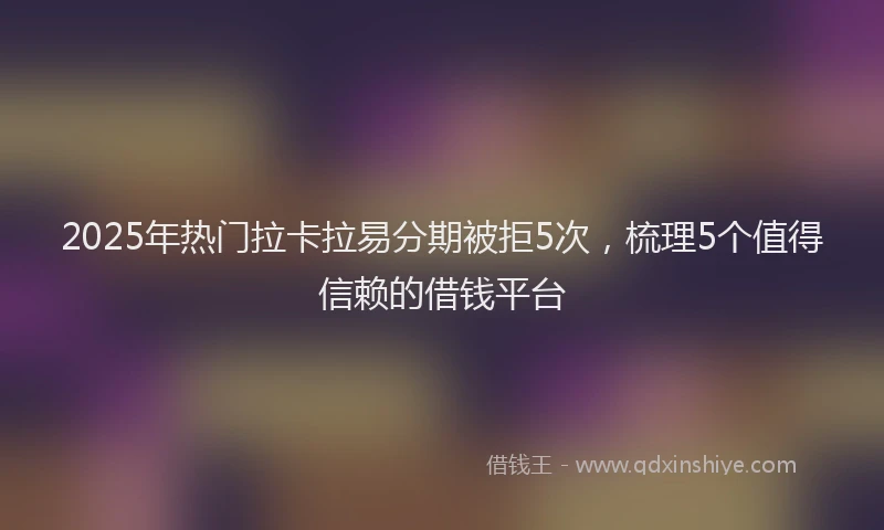 2025年热门拉卡拉易分期被拒5次，梳理5个值得信赖的借钱平台