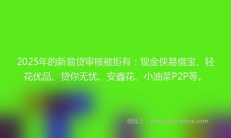 2025年的新易贷审核被拒有：现金侠易借宝、轻花优品、贷你无忧、安鑫花、小油菜P2P等。