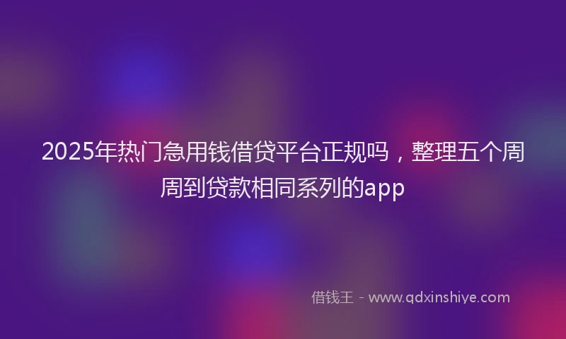 2025年热门急用钱借贷平台正规吗，整理五个周周到贷款相同系列的app