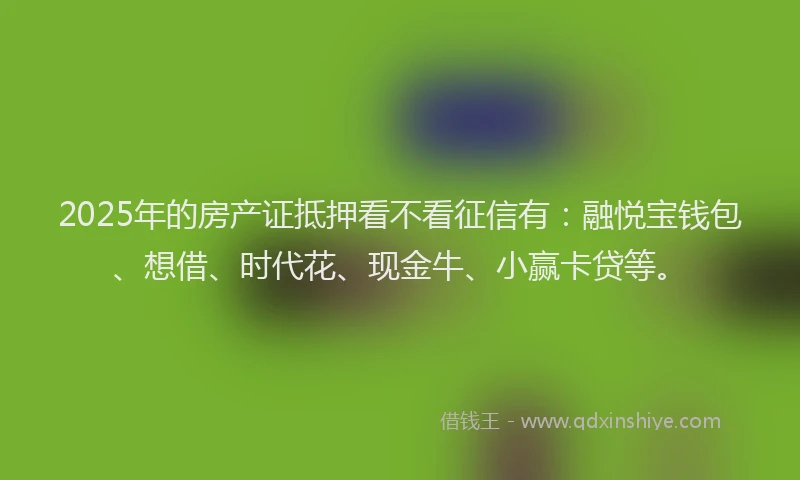 2025年的房产证抵押看不看征信有：融悦宝钱包、想借、时代花、现金牛、小赢卡贷等。
