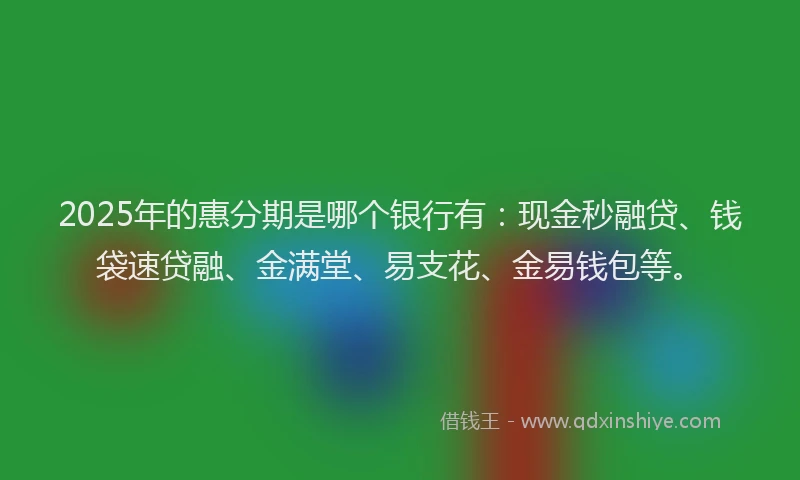2025年的惠分期是哪个银行有：现金秒融贷、钱袋速贷融、金满堂、易支花、金易钱包等。
