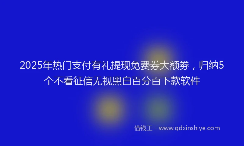 2025年热门支付有礼提现免费券大额劵，归纳5个不看征信无视黑白百分百下款软件