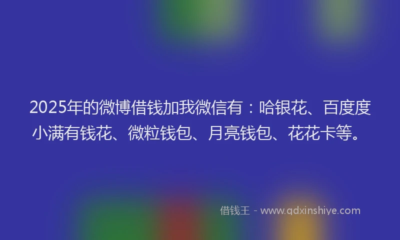 2025年的微博借钱加我微信有：哈银花、百度度小满有钱花、微粒钱包、月亮钱包、花花卡等。