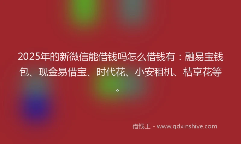 2025年的新微信能借钱吗怎么借钱有：融易宝钱包、现金易借宝、时代花、小安租机、桔享花等。