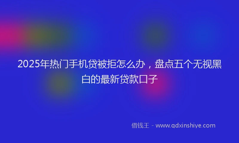 2025年热门手机贷被拒怎么办，盘点五个无视黑白的最新贷款口子
