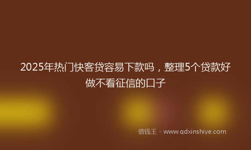 2025年热门快客贷容易下款吗，整理5个贷款好做不看征信的口子