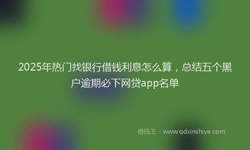 2025年热门找银行借钱利息怎么算，总结五个黑户逾期必下网贷app名单