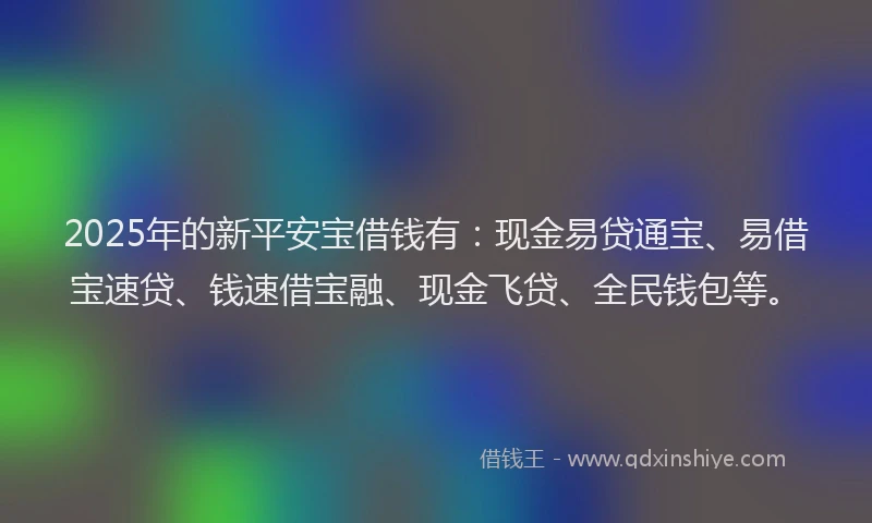 2025年的新平安宝借钱有：现金易贷通宝、易借宝速贷、钱速借宝融、现金飞贷、全民钱包等。