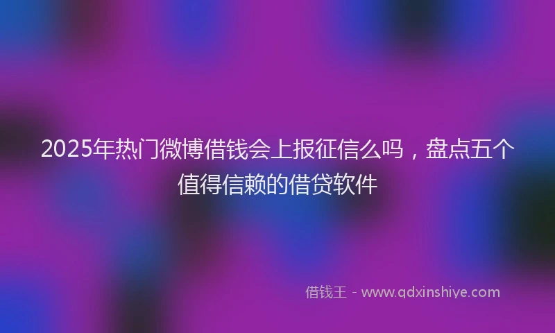 2025年热门微博借钱会上报征信么吗，盘点五个值得信赖的借贷软件