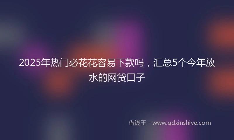 2025年热门必花花容易下款吗，汇总5个今年放水的网贷口子