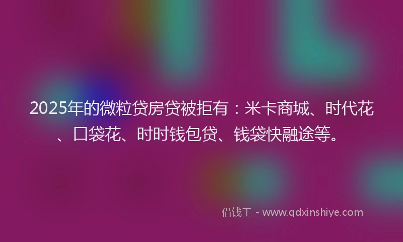 2025年的微粒贷房贷被拒有：米卡商城、时代花、口袋花、时时钱包贷、钱袋快融途等。