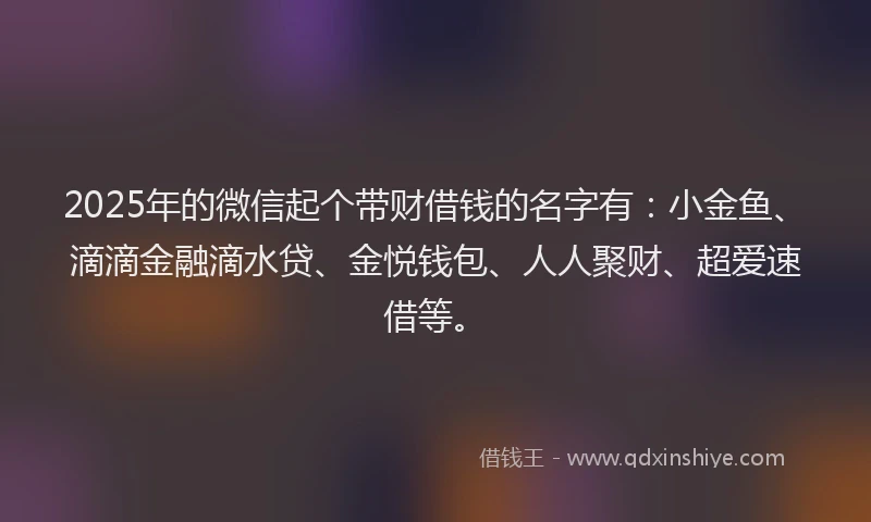 2025年的微信起个带财借钱的名字有：小金鱼、滴滴金融滴水贷、金悦钱包、人人聚财、超爱速借等。