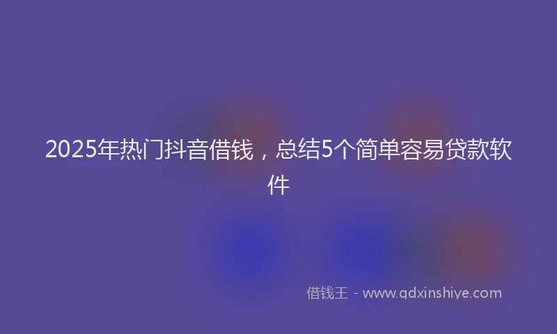 2025年热门抖音借钱，总结5个简单容易贷款软件