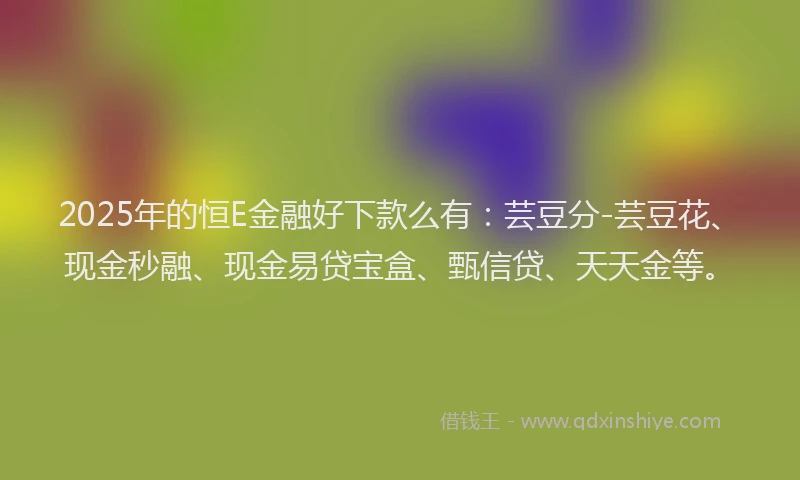 2025年的恒E金融好下款么有：芸豆分-芸豆花、现金秒融、现金易贷宝盒、甄信贷、天天金等。