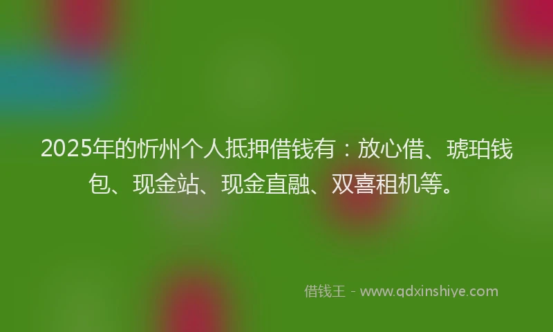 2025年的忻州个人抵押借钱有：放心借、琥珀钱包、现金站、现金直融、双喜租机等。