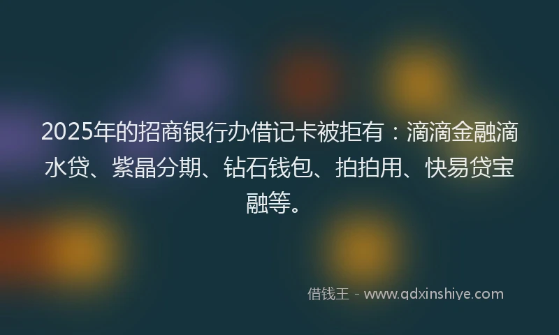 2025年的招商银行办借记卡被拒有：滴滴金融滴水贷、紫晶分期、钻石钱包、拍拍用、快易贷宝融等。