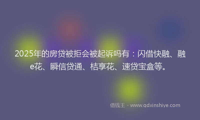 2025年的房贷被拒会被起诉吗有：闪借快融、融e花、瞬信贷通、桔享花、速贷宝盒等。