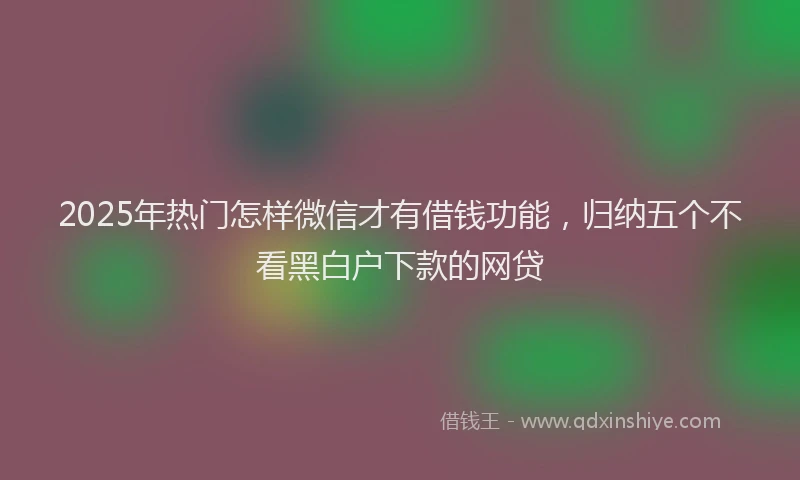 2025年热门怎样微信才有借钱功能，归纳五个不看黑白户下款的网贷