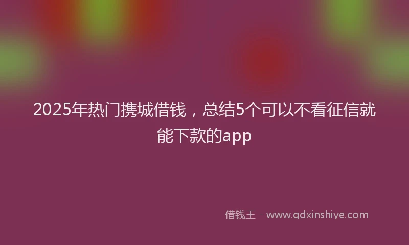 2025年热门携城借钱，总结5个可以不看征信就能下款的app