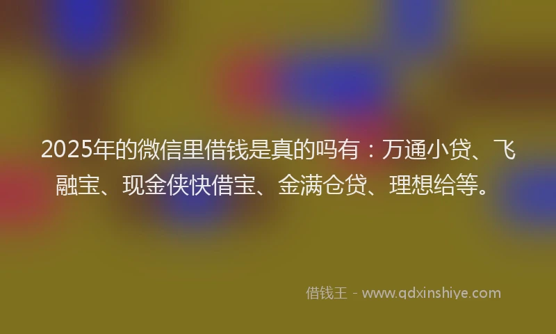 2025年的微信里借钱是真的吗有：万通小贷、飞融宝、现金侠快借宝、金满仓贷、理想给等。