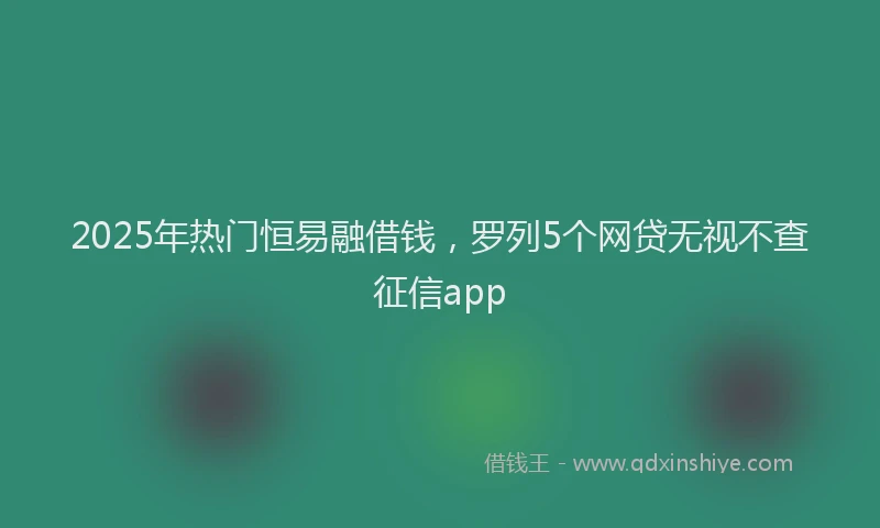 2025年热门恒易融借钱，罗列5个网贷无视不查征信app
