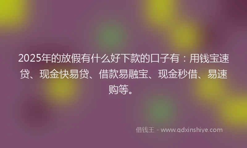 2025年的放假有什么好下款的口子有：用钱宝速贷、现金快易贷、借款易融宝、现金秒借、易速购等。