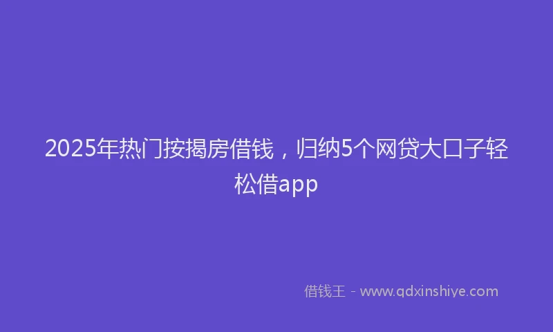 2025年热门按揭房借钱，归纳5个网贷大口子轻松借app