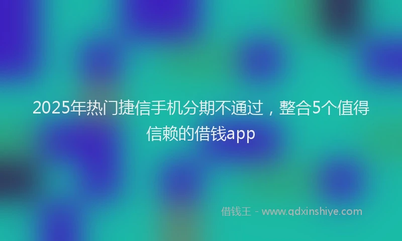 2025年热门捷信手机分期不通过，整合5个值得信赖的借钱app