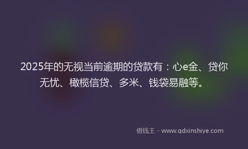 2025年的无视当前逾期的贷款有：心e金、贷你无忧、橄榄信贷、多米、钱袋易融等。