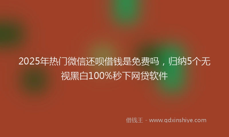 2025年热门微信还呗借钱是免费吗，归纳5个无视黑白100%秒下网贷软件