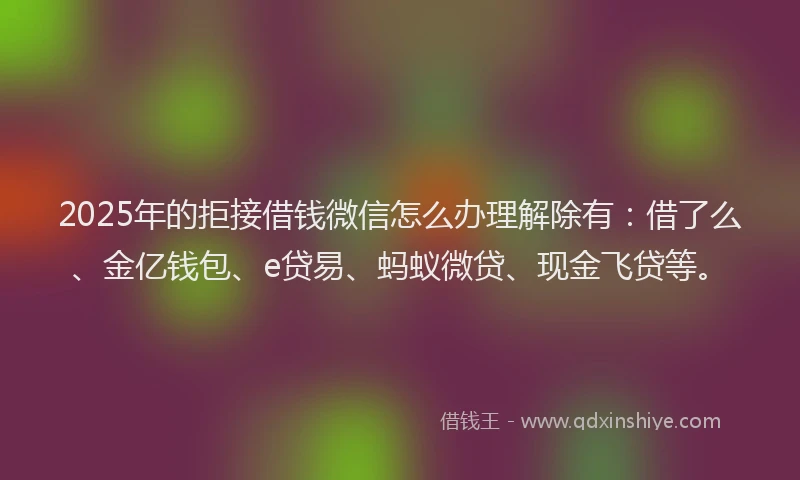 2025年的拒接借钱微信怎么办理解除有：借了么、金亿钱包、e贷易、蚂蚁微贷、现金飞贷等。
