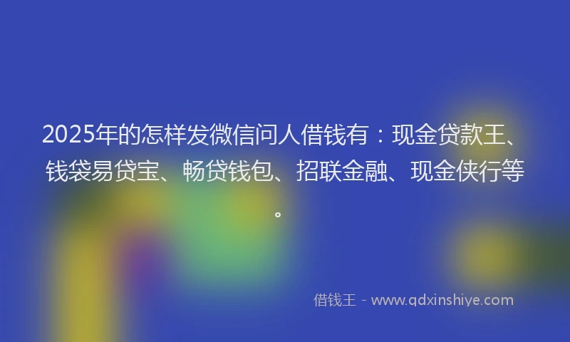 2025年的怎样发微信问人借钱有：现金贷款王、钱袋易贷宝、畅贷钱包、招联金融、现金侠行等。