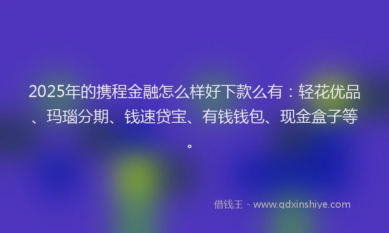 2025年的携程金融怎么样好下款么有：轻花优品、玛瑙分期、钱速贷宝、有钱钱包、现金盒子等。