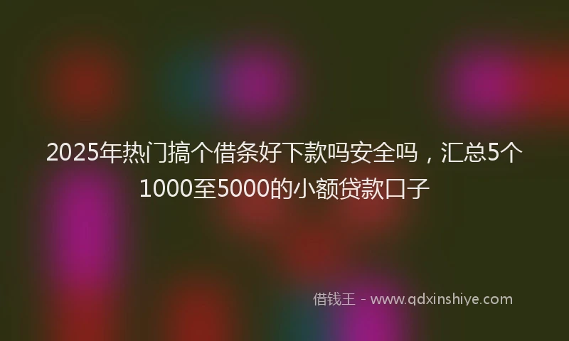 2025年热门搞个借条好下款吗安全吗，汇总5个1000至5000的小额贷款口子