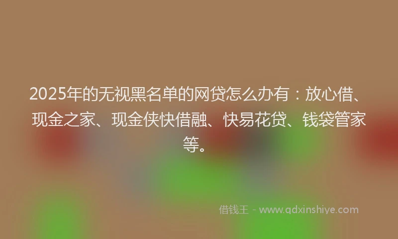 2025年的无视黑名单的网贷怎么办有：放心借、现金之家、现金侠快借融、快易花贷、钱袋管家等。