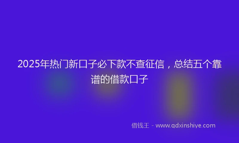 2025年热门新口子必下款不查征信，总结五个靠谱的借款口子