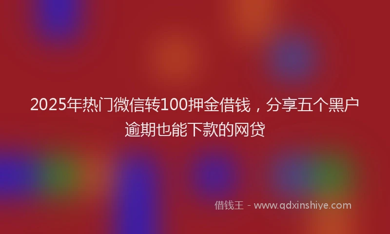 2025年热门微信转100押金借钱，分享五个黑户逾期也能下款的网贷