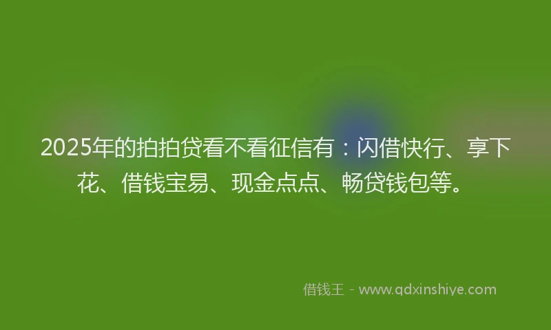 2025年的拍拍贷看不看征信有：闪借快行、享下花、借钱宝易、现金点点、畅贷钱包等。