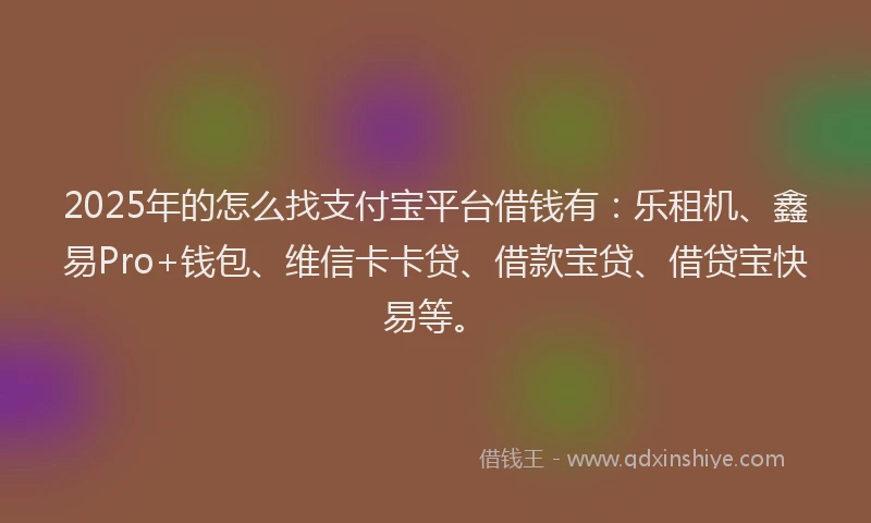 2025年的怎么找支付宝平台借钱有：乐租机、鑫易Pro+钱包、维信卡卡贷、借款宝贷、借贷宝快易等。