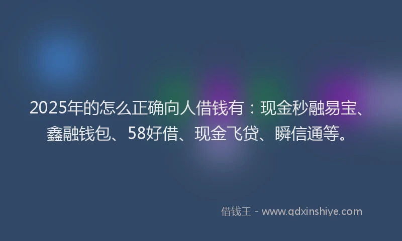 2025年的怎么正确向人借钱有：现金秒融易宝、鑫融钱包、58好借、现金飞贷、瞬信通等。