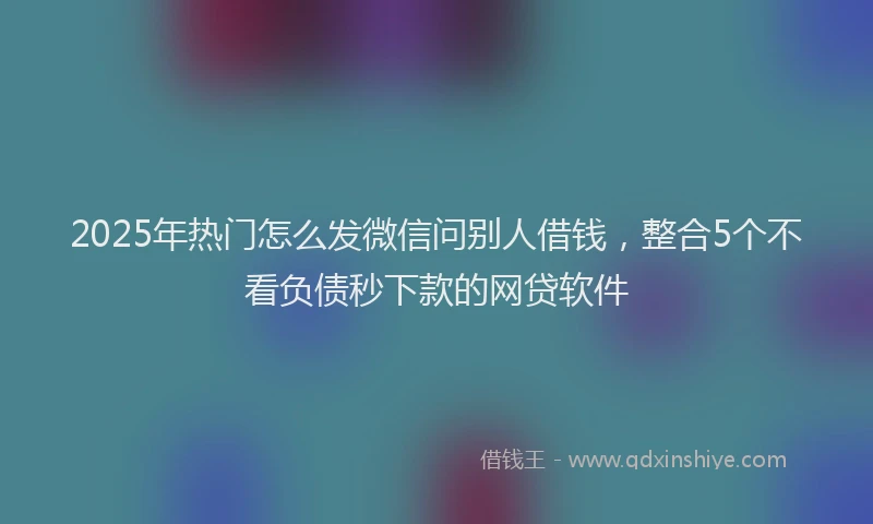2025年热门怎么发微信问别人借钱，整合5个不看负债秒下款的网贷软件