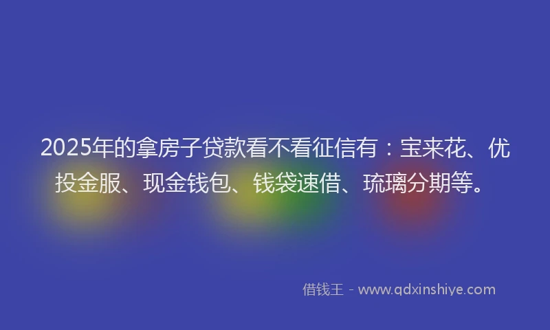 2025年的拿房子贷款看不看征信有：宝来花、优投金服、现金钱包、钱袋速借、琉璃分期等。