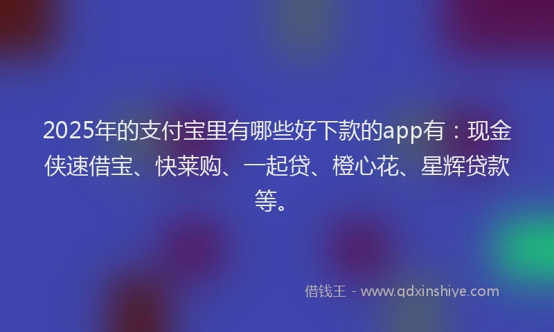 2025年的支付宝里有哪些好下款的app有：现金侠速借宝、快莱购、一起贷、橙心花、星辉贷款等。