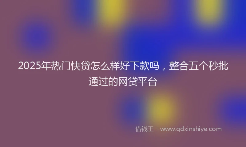 2025年热门快贷怎么样好下款吗，整合五个秒批通过的网贷平台