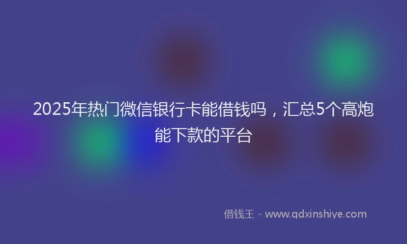 2025年热门微信银行卡能借钱吗，汇总5个高炮能下款的平台