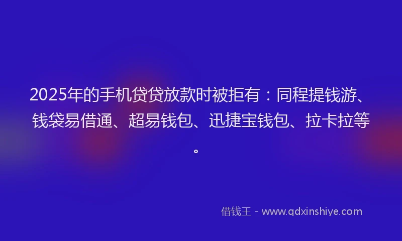 2025年的手机贷贷放款时被拒有：同程提钱游、钱袋易借通、超易钱包、迅捷宝钱包、拉卡拉等。