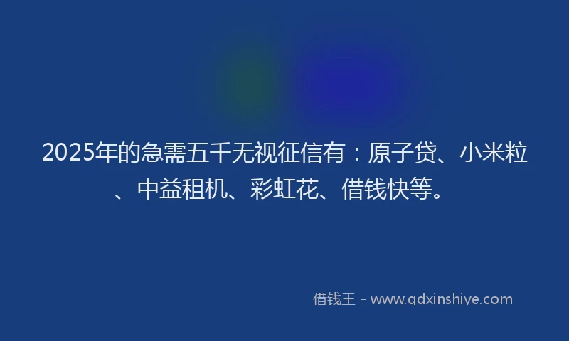 2025年的急需五千无视征信有：原子贷、小米粒、中益租机、彩虹花、借钱快等。