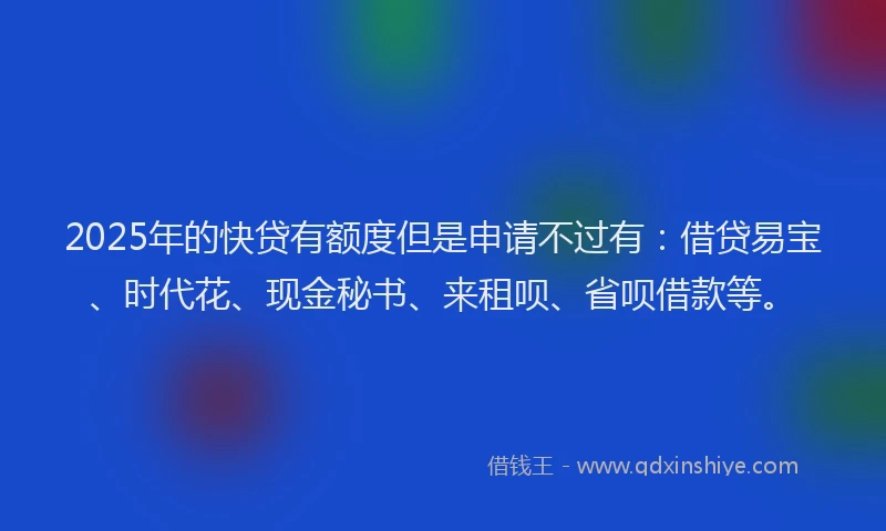 2025年的快贷有额度但是申请不过有：借贷易宝、时代花、现金秘书、来租呗、省呗借款等。
